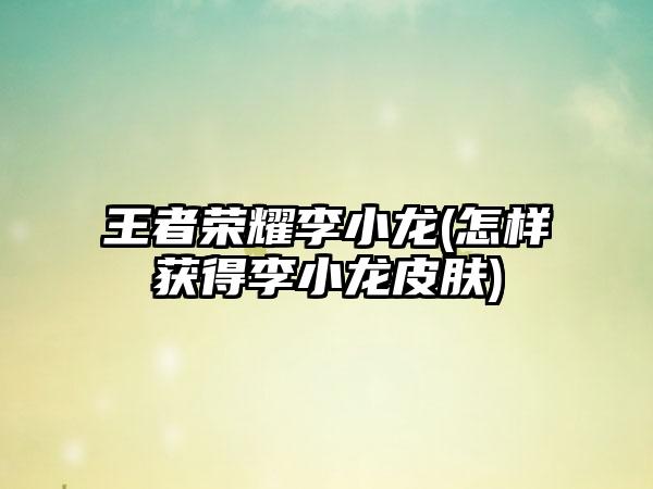 王者荣耀李小龙(怎样获得李小龙皮肤)