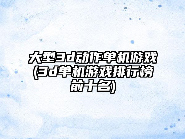 大型3d动作单机游戏(3d单机游戏排行榜前十名)