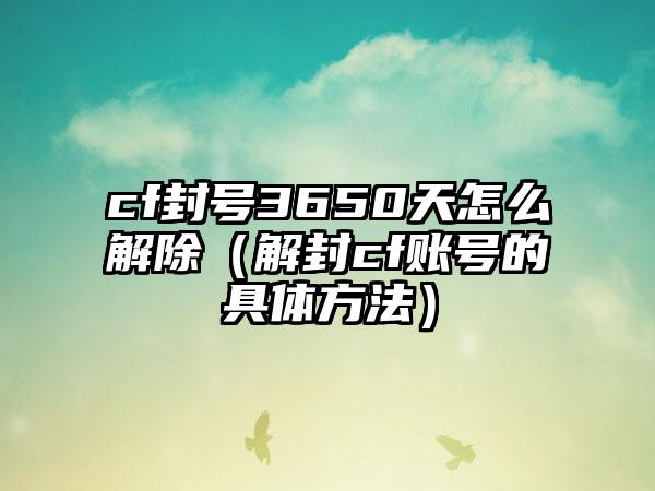 cf封号3650天怎么解除（解封cf账号的具体方法）