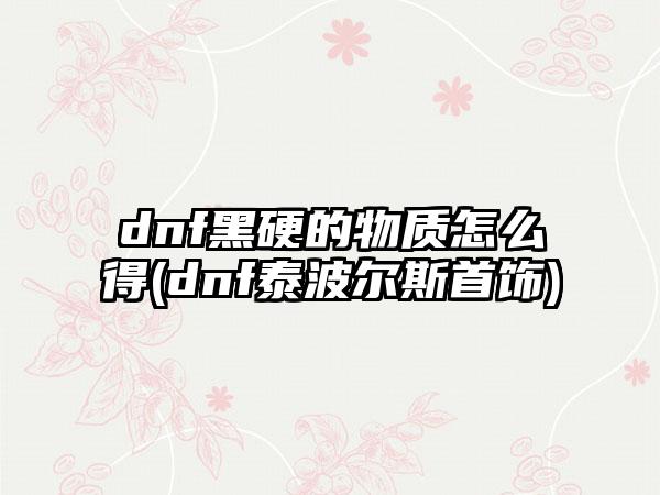 dnf黑硬的物质怎么得(dnf泰波尔斯首饰)