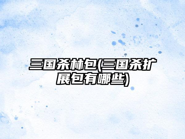 三国杀林包(三国杀扩展包有哪些)