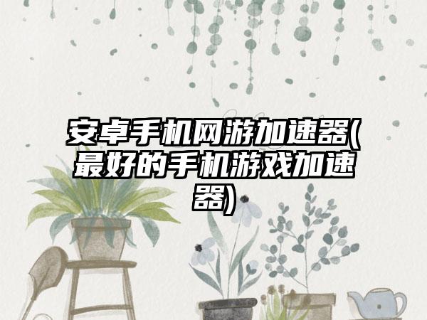 安卓手机网游加速器(最好的手机游戏加速器)