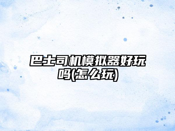 巴士司机模拟器好玩吗(怎么玩)