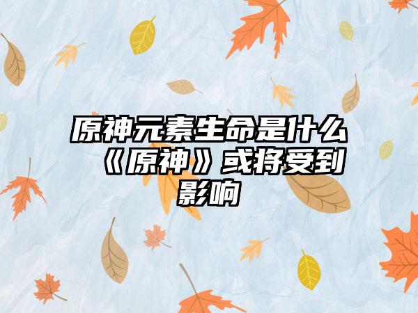原神元素生命是什么 《原神》或将受到影响