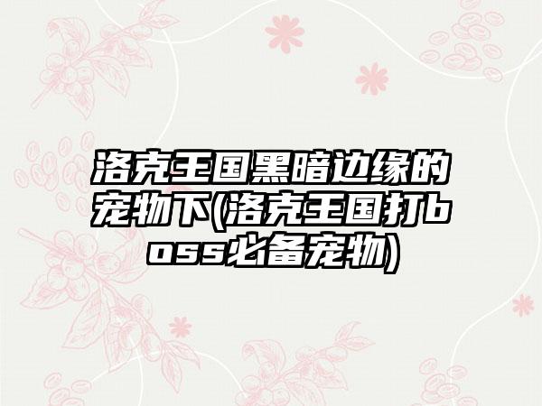 洛克王国黑暗边缘的宠物下(洛克王国打boss必备宠物)