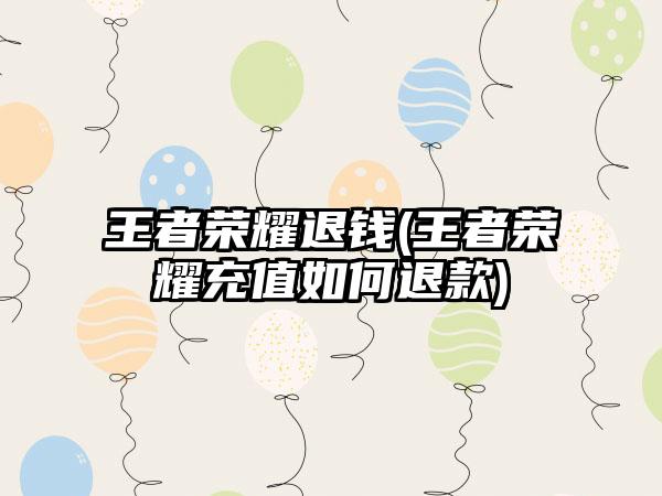 王者荣耀退钱(王者荣耀充值如何退款)