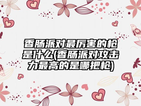 香肠派对最厉害的枪是什么(香肠派对攻击力最高的是哪把枪)