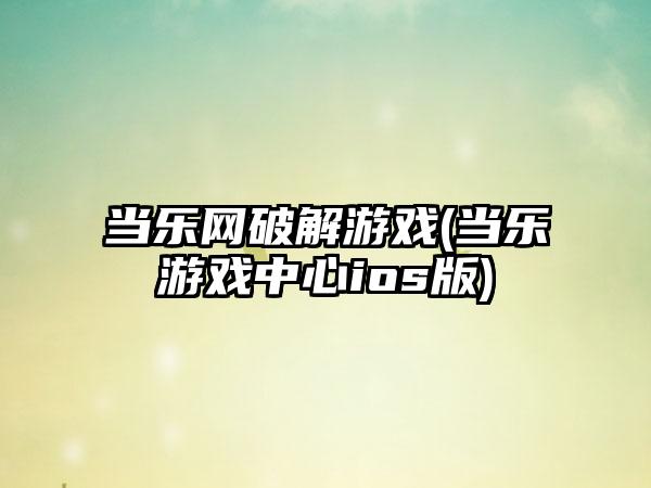 当乐网破解游戏(当乐游戏中心ios版)