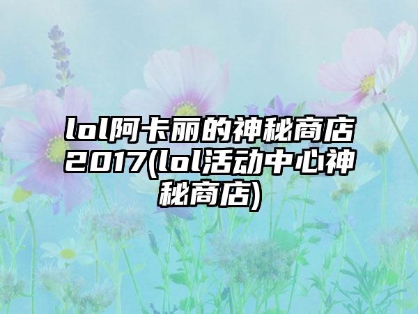 lol阿卡丽的神秘商店2017(lol活动中心神秘商店)