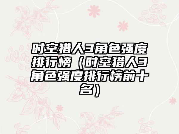 时空猎人3角色强度排行榜（时空猎人3角色强度排行榜前十名）