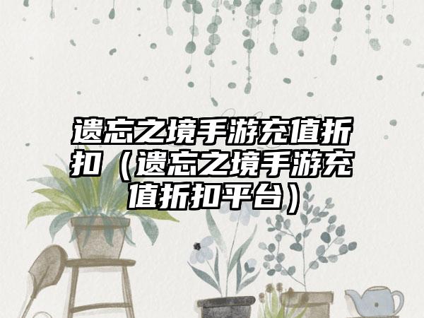 遗忘之境手游充值折扣（遗忘之境手游充值折扣平台）