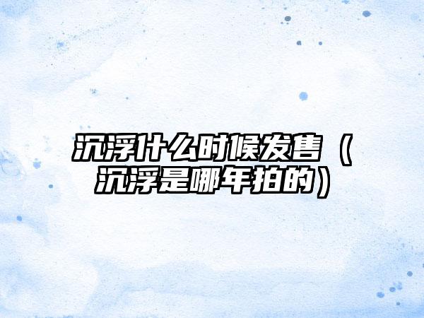 沉浮什么时候发售（沉浮是哪年拍的）