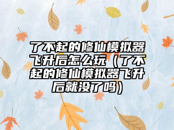 了不起的修仙模拟器飞升后怎么玩（了不起的修仙模拟器飞升后就没了吗）