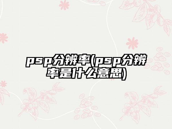 psp分辨率(psp分辨率是什么意思)