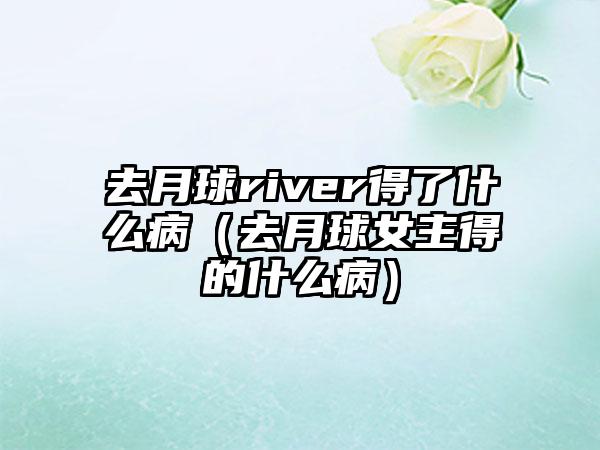 去月球river得了什么病（去月球女主得的什么病）