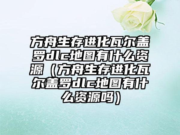 方舟生存进化瓦尔盖罗dlc地图有什么资源（方舟生存进化瓦尔盖罗dlc地图有什么资源吗）