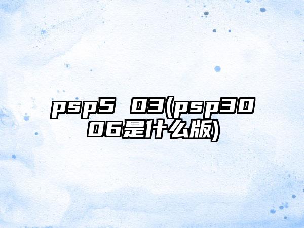 psp5 03(psp3006是什么版)