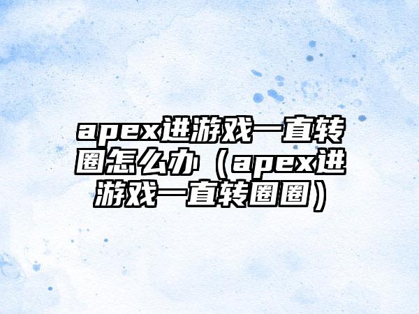 apex进游戏一直转圈怎么办（apex进游戏一直转圈圈）