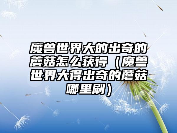 魔兽世界大的出奇的蘑菇怎么获得（魔兽世界大得出奇的蘑菇哪里刷）