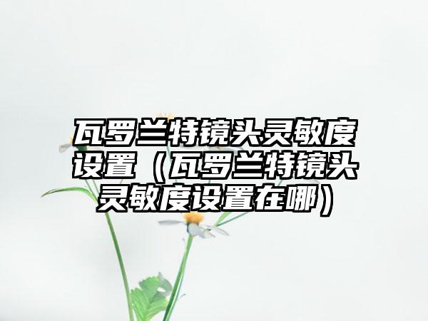 瓦罗兰特镜头灵敏度设置（瓦罗兰特镜头灵敏度设置在哪）