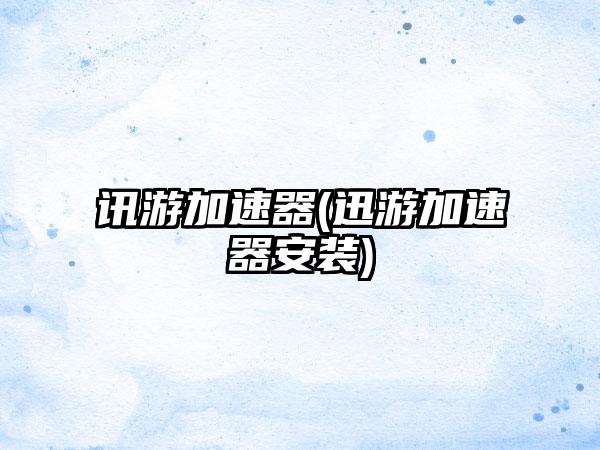 讯游加速器(迅游加速器安装)