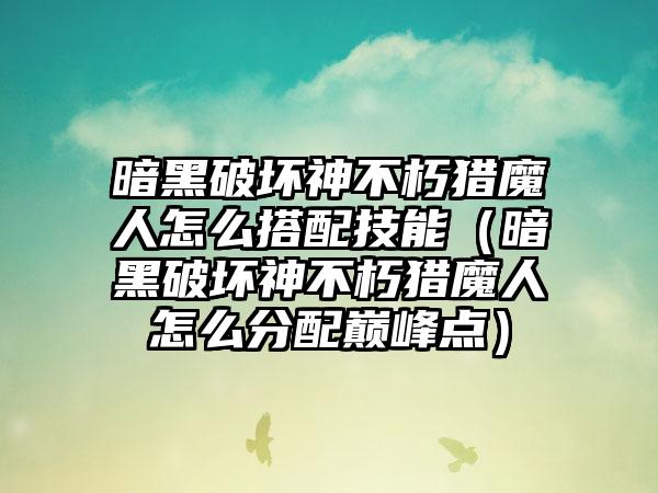 暗黑破坏神不朽猎魔人怎么搭配技能（暗黑破坏神不朽猎魔人怎么分配巅峰点）