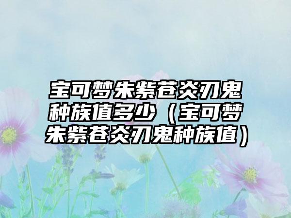宝可梦朱紫苍炎刃鬼种族值多少（宝可梦朱紫苍炎刃鬼种族值）