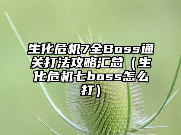 生化危机7全Boss通关打法攻略汇总（生化危机七boss怎么打）