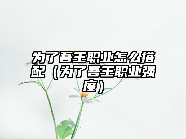 为了吾王职业怎么搭配（为了吾王职业强度）