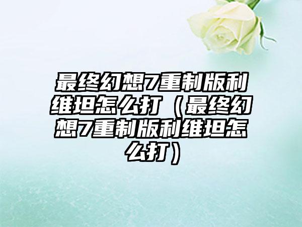 最终幻想7重制版利维坦怎么打（最终幻想7重制版利维坦怎么打）