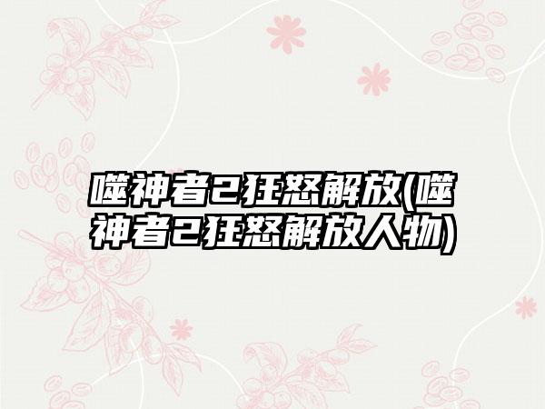 噬神者2狂怒解放(噬神者2狂怒解放人物)