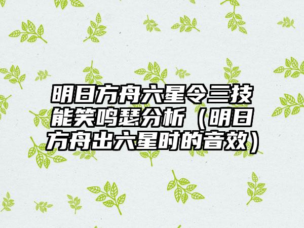 明日方舟六星令三技能笑鸣瑟分析（明日方舟出六星时的音效）