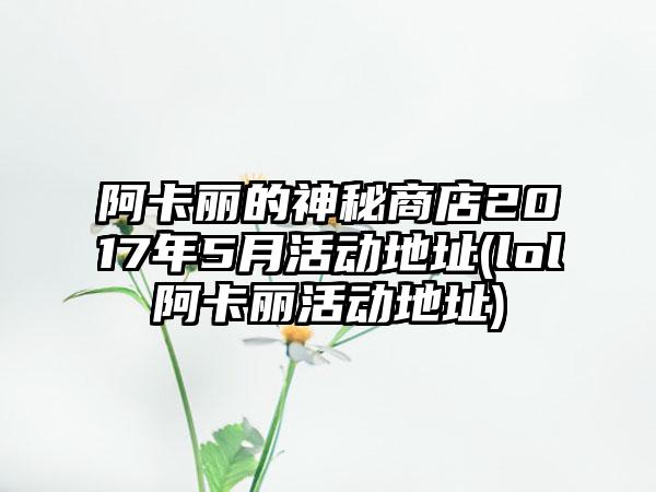 阿卡丽的神秘商店2017年5月活动地址(lol阿卡丽活动地址)