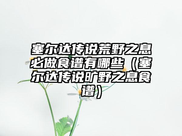 塞尔达传说荒野之息必做食谱有哪些（塞尔达传说旷野之息食谱）