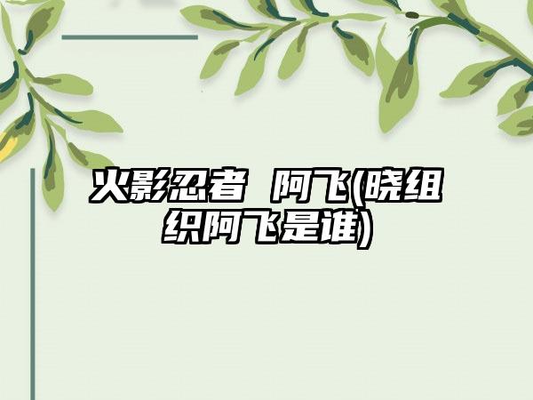 火影忍者 阿飞(晓组织阿飞是谁)