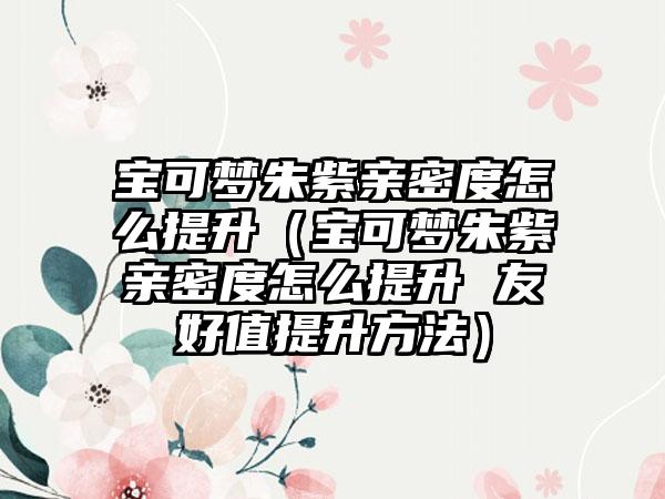 宝可梦朱紫亲密度怎么提升（宝可梦朱紫亲密度怎么提升 友好值提升方法）