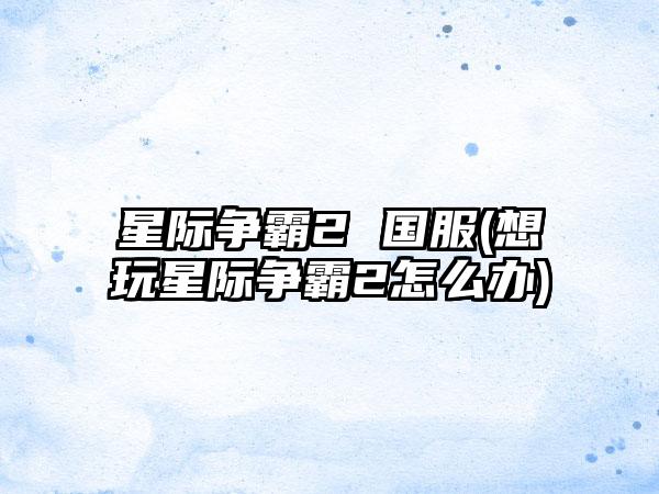 星际争霸2 国服(想玩星际争霸2怎么办)