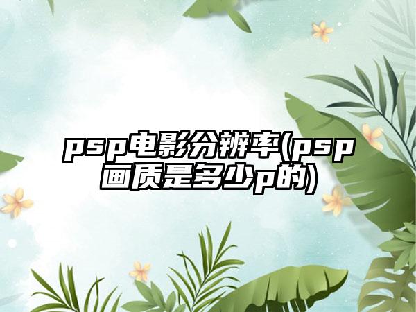 psp电影分辨率(psp画质是多少p的)