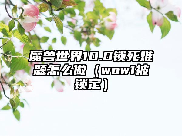 魔兽世界10.0锁死难题怎么做（wow1被锁定）