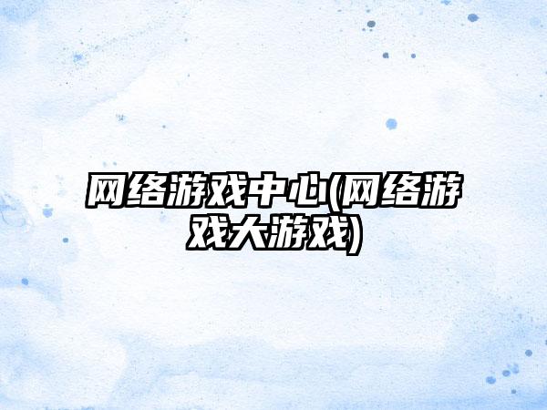网络游戏中心(网络游戏大游戏)
