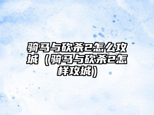 骑马与砍杀2怎么攻城（骑马与砍杀2怎样攻城）