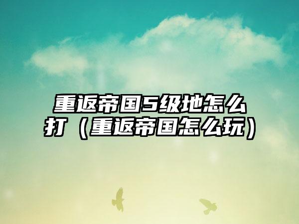 重返帝国5级地怎么打（重返帝国怎么玩）