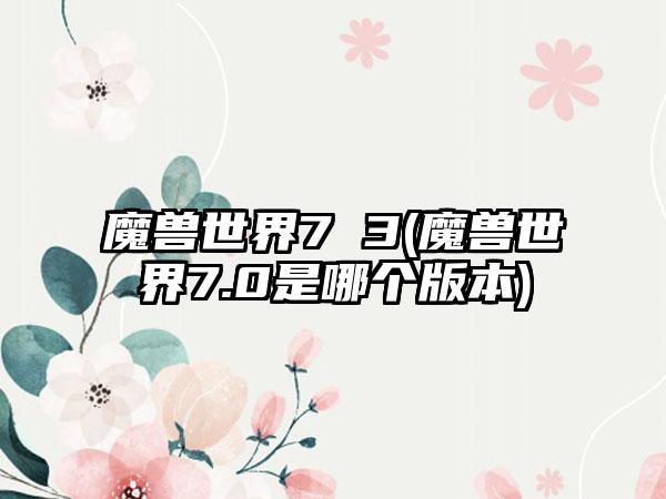 魔兽世界7 3(魔兽世界7.0是哪个版本)