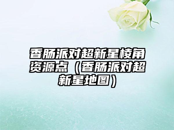 香肠派对超新星棱角资源点（香肠派对超新星地图）