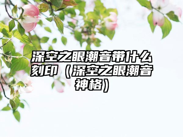 深空之眼潮音带什么刻印（深空之眼潮音神格）