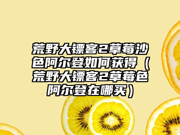 荒野大镖客2草莓沙色阿尔登如何获得（荒野大镖客2草莓色阿尔登在哪买）