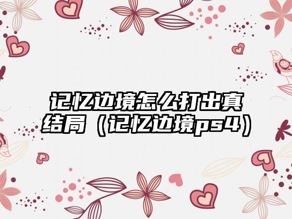 记忆边境怎么打出真结局（记忆边境ps4）