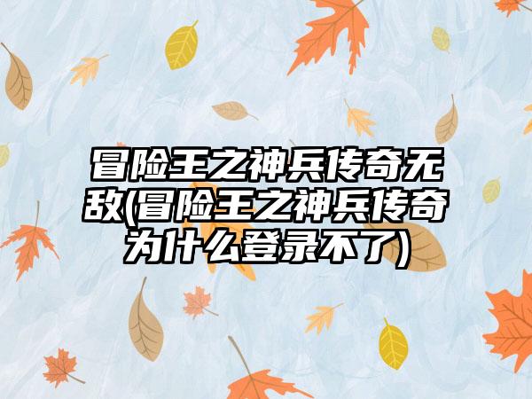 冒险王之神兵传奇无敌(冒险王之神兵传奇为什么登录不了)