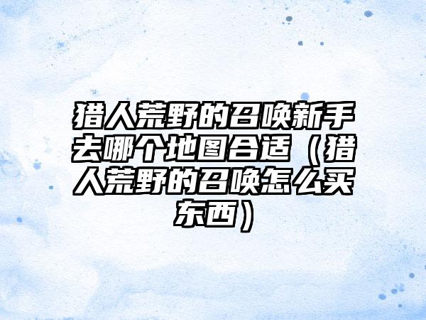 猎人荒野的召唤新手去哪个地图合适（猎人荒野的召唤怎么买东西）