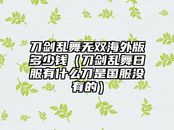 刀剑乱舞无双海外版多少钱（刀剑乱舞日服有什么刀是国服没有的）
